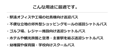 こんな用途に最適です。・駅遠オフィスや工場の社員様向け送迎バス・不便な立地の郊外型ショッピングモールの巡回シャトルバス・ゴルフ場、レジャー施設向け送迎シャトルバス・ホテルや観光旅館と空港・主要駅を結ぶ送迎シャトルバス・幼稚園や保育園・学校向けスクールバス