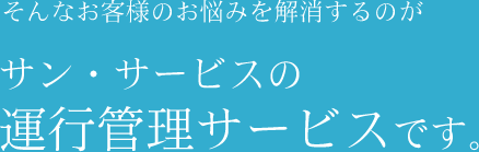 そんなお客様のお悩みを解消するのがサン・サービスの運行管理サービスです。 