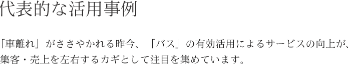 代表的な活用事例 「車離れ」がささやかれる昨今、「バス」の有効活用によるサービスの向上が、 　集客・売上を左右するカギとして注目を集めています。